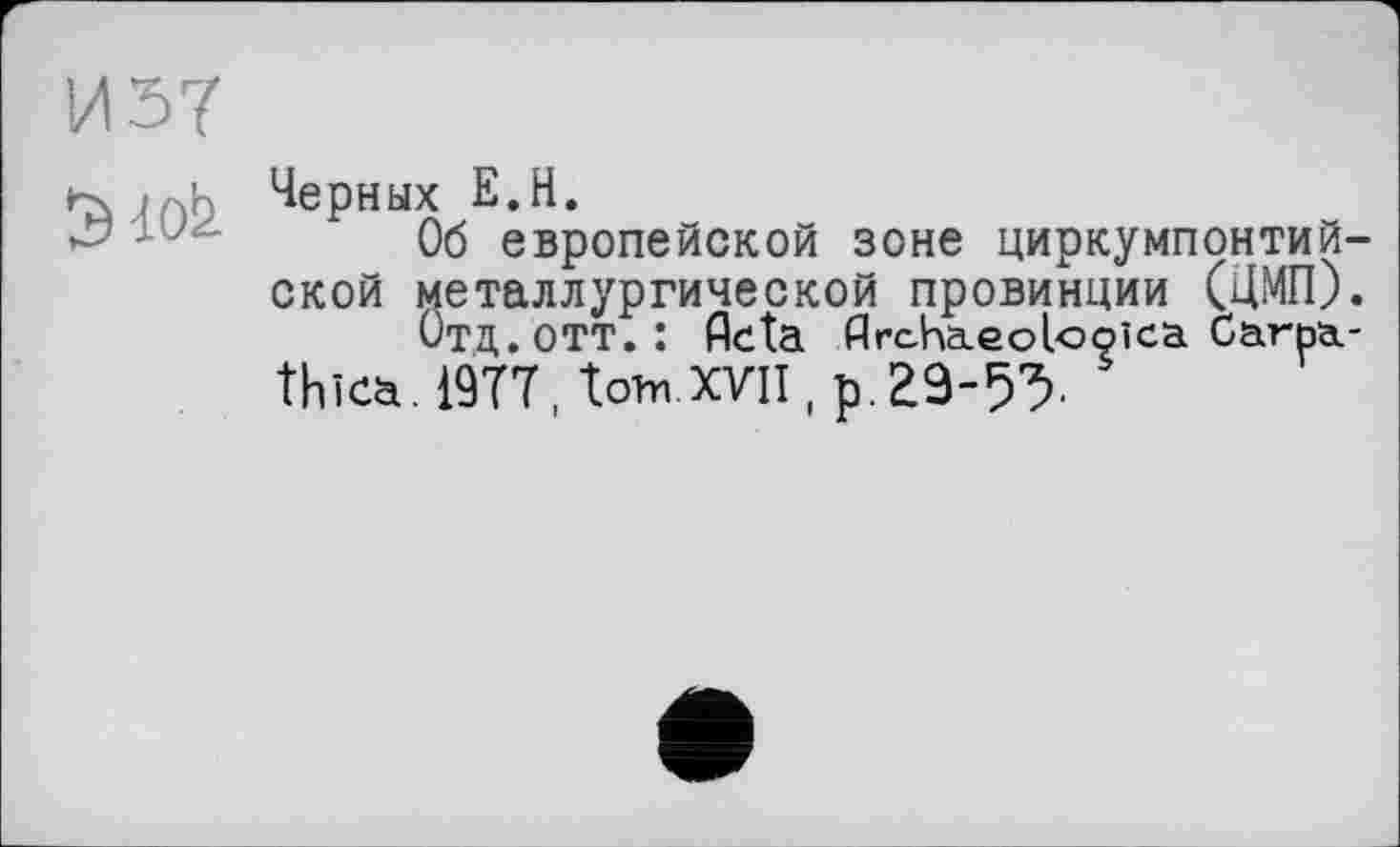 ﻿И 57
Об европейской зоне циркумпонтий-ской металлургической провинции (ЦМП).
Отд. отт.: flcta ДгсКаїеоІооїсаСагьа.-thica. 19Т7 Дотп XVII, р. 29-5У